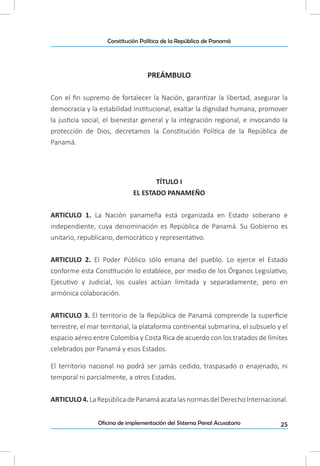 25Oficina de implementación del Sistema Penal Acusatorio
Constitución Política de la República de Panamá
PREÁMBULO
Con el fin supremo de fortalecer la Nación, garantizar la libertad, asegurar la
democracia y la estabilidad institucional, exaltar la dignidad humana, promover
la justicia social, el bienestar general y la integración regional, e invocando la
protección de Dios, decretamos la Constitución Política de la República de
Panamá.
TÍTULO I
EL ESTADO PANAMEÑO
ARTICULO 1. La Nación panameña está organizada en Estado soberano e
independiente, cuya denominación es República de Panamá. Su Gobierno es
unitario, republicano, democrático y representativo.
ARTICULO 2. El Poder Público sólo emana del pueblo. Lo ejerce el Estado
conforme esta Constitución lo establece, por medio de los Órganos Legislativo,
Ejecutivo y Judicial, los cuales actúan limitada y separadamente, pero en
armónica colaboración.
ARTICULO 3. El territorio de la República de Panamá comprende la superficie
terrestre, el mar territorial, la plataforma continental submarina, el subsuelo y el
espacio aéreo entre Colombia y Costa Rica de acuerdo con los tratados de límites
celebrados por Panamá y esos Estados.
El territorio nacional no podrá ser jamás cedido, traspasado o enajenado, ni
temporal ni parcialmente, a otros Estados.
ARTICULO4.LaRepúblicadePanamáacatalasnormasdelDerechoInternacional.
 