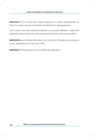 26
Constitución Política de la República de Panamá
Oficina de implementación del Sistema Penal Acusatorio
ARTICULO 5. El territorio del Estado panameño se divide políticamente en
Provincias, éstas a su vez en Distritos y los Distritos en Corregimientos.
La ley podrá crear otras divisiones políticas, ya sea para sujetarlas a regímenes
especiales o por razones de conveniencia administrativa o de servicio público.
ARTICULO 6. Los símbolos de la Nación son: el himno, la bandera y el escudo de
armas, adoptados por la Ley 34 de 1949.
ARTICULO 7. El español es el idioma oficial de la República.
 