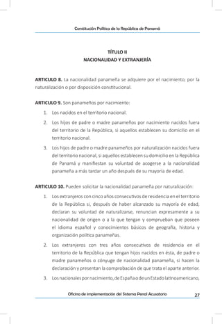 27Oficina de implementación del Sistema Penal Acusatorio
Constitución Política de la República de Panamá
TÍTULO II
NACIONALIDAD Y EXTRANJERÍA
ARTICULO 8. La nacionalidad panameña se adquiere por el nacimiento, por la
naturalización o por disposición constitucional.
ARTICULO 9. Son panameños por nacimiento:
1.	 Los nacidos en el territorio nacional.
2.	 Los hijos de padre o madre panameños por nacimiento nacidos fuera
del territorio de la República, si aquellos establecen su domicilio en el
territorio nacional.
3.	 Los hijos de padre o madre panameños por naturalización nacidos fuera
del territorio nacional, si aquellos establecen su domicilio en la República
de Panamá y manifiestan su voluntad de acogerse a la nacionalidad
panameña a más tardar un año después de su mayoría de edad.
ARTICULO 10. Pueden solicitar la nacionalidad panameña por naturalización:
1.	 Los extranjeros con cinco años consecutivos de residencia en el territorio
de la República si, después de haber alcanzado su mayoría de edad,
declaran su voluntad de naturalizarse, renuncian expresamente a su
nacionalidad de origen o a la que tengan y comprueban que poseen
el idioma español y conocimientos básicos de geografía, historia y
organización política panameñas.
2.	 Los extranjeros con tres años consecutivos de residencia en el
territorio de la República que tengan hijos nacidos en ésta, de padre o
madre panameños o cónyuge de nacionalidad panameña, si hacen la
declaración y presentan la comprobación de que trata el aparte anterior.
3.	 Losnacionalespornacimiento,deEspañaodeunEstadolatinoamericano,
 