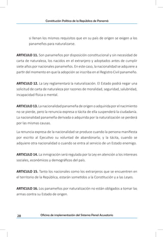 28
Constitución Política de la República de Panamá
Oficina de implementación del Sistema Penal Acusatorio
si llenan los mismos requisitos que en su país de origen se exigen a los
panameños para naturalizarse.
ARTICULO 11. Son panameños por disposición constitucional y sin necesidad de
carta de naturaleza, los nacidos en el extranjero y adoptados antes de cumplir
siete años por nacionales panameños. En este caso, la nacionalidad se adquiere a
partir del momento en que la adopción se inscriba en el Registro Civil panameño.
ARTICULO 12. La Ley reglamentará la naturalización. El Estado podrá negar una
solicitud de carta de naturaleza por razones de moralidad, seguridad, salubridad,
incapacidad física o mental.
ARTICULO 13. La nacionalidad panameña de origen o adquirida por el nacimiento
no se pierde, pero la renuncia expresa o tácita de ella suspenderá la ciudadanía.
La nacionalidad panameña derivada o adquirida por la naturalización se perderá
por las mismas causas.
La renuncia expresa de la nacionalidad se produce cuando la persona manifiesta
por escrito al Ejecutivo su voluntad de abandonarla; y la tácita, cuando se
adquiere otra nacionalidad o cuando se entra al servicio de un Estado enemigo.
ARTICULO 14. La inmigración será regulada por la Ley en atención a los intereses
sociales, económicos y demográficos del país.
ARTICULO 15. Tanto los nacionales como los extranjeros que se encuentren en
el territorio de la República, estarán sometidos a la Constitución y a las Leyes.
ARTICULO 16. Los panameños por naturalización no están obligados a tomar las
armas contra su Estado de origen.
 