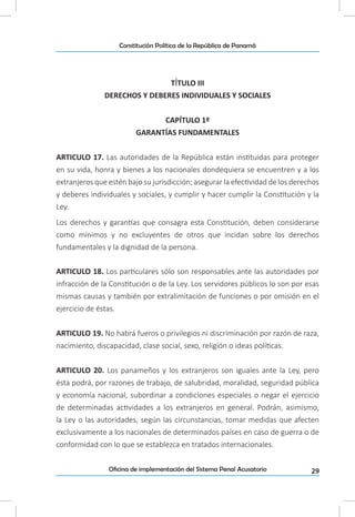 29Oficina de implementación del Sistema Penal Acusatorio
Constitución Política de la República de Panamá
TÍTULO III
DERECHOS Y DEBERES INDIVIDUALES Y SOCIALES
CAPÍTULO 1º
GARANTÍAS FUNDAMENTALES
ARTICULO 17. Las autoridades de la República están instituidas para proteger
en su vida, honra y bienes a los nacionales dondequiera se encuentren y a los
extranjeros que estén bajo su jurisdicción; asegurar la efectividad de los derechos
y deberes individuales y sociales, y cumplir y hacer cumplir la Constitución y la
Ley.
Los derechos y garantías que consagra esta Constitución, deben considerarse
como mínimos y no excluyentes de otros que incidan sobre los derechos
fundamentales y la dignidad de la persona.
ARTICULO 18. Los particulares sólo son responsables ante las autoridades por
infracción de la Constitución o de la Ley. Los servidores públicos lo son por esas
mismas causas y también por extralimitación de funciones o por omisión en el
ejercicio de éstas.
ARTICULO 19. No habrá fueros o privilegios ni discriminación por razón de raza,
nacimiento, discapacidad, clase social, sexo, religión o ideas políticas.
ARTICULO 20. Los panameños y los extranjeros son iguales ante la Ley, pero
ésta podrá, por razones de trabajo, de salubridad, moralidad, seguridad pública
y economía nacional, subordinar a condiciones especiales o negar el ejercicio
de determinadas actividades a los extranjeros en general. Podrán, asimismo,
la Ley o las autoridades, según las circunstancias, tomar medidas que afecten
exclusivamente a los nacionales de determinados países en caso de guerra o de
conformidad con lo que se establezca en tratados internacionales.
 