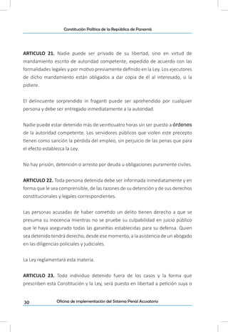 30
Constitución Política de la República de Panamá
Oficina de implementación del Sistema Penal Acusatorio
ARTICULO 21. Nadie puede ser privado de su libertad, sino en virtud de
mandamiento escrito de autoridad competente, expedido de acuerdo con las
formalidades legales y por motivo previamente definido en la Ley. Los ejecutores
de dicho mandamiento están obligados a dar copia de él al interesado, si la
pidiere.
El delincuente sorprendido in fraganti puede ser aprehendido por cualquier
persona y debe ser entregado inmediatamente a la autoridad.
Nadie puede estar detenido más de veinticuatro horas sin ser puesto a órdenes
de la autoridad competente. Los servidores públicos que violen este precepto
tienen como sanción la pérdida del empleo, sin perjuicio de las penas que para
el efecto establezca la Ley.
No hay prisión, detención o arresto por deuda u obligaciones puramente civiles.
ARTICULO 22. Toda persona detenida debe ser informada inmediatamente y en
forma que le sea comprensible, de las razones de su detención y de sus derechos
constitucionales y legales correspondientes.
Las personas acusadas de haber cometido un delito tienen derecho a que se
presuma su inocencia mientras no se pruebe su culpabilidad en juicio público
que le haya asegurado todas las garantías establecidas para su defensa. Quien
sea detenido tendrá derecho, desde ese momento, a la asistencia de un abogado
en las diligencias policiales y judiciales.
La Ley reglamentará esta materia.
ARTICULO 23. Todo individuo detenido fuera de los casos y la forma que
prescriben esta Constitución y la Ley, será puesto en libertad a petición suya o
 