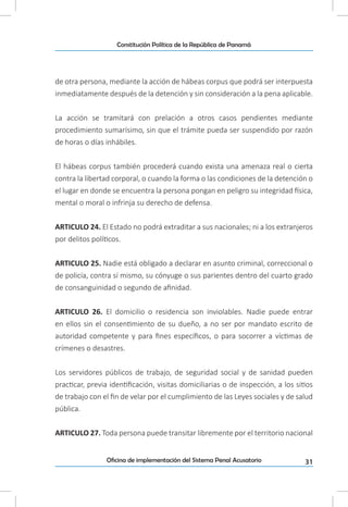 31Oficina de implementación del Sistema Penal Acusatorio
Constitución Política de la República de Panamá
de otra persona, mediante la acción de hábeas corpus que podrá ser interpuesta
inmediatamente después de la detención y sin consideración a la pena aplicable.
La acción se tramitará con prelación a otros casos pendientes mediante
procedimiento sumarísimo, sin que el trámite pueda ser suspendido por razón
de horas o días inhábiles.
El hábeas corpus también procederá cuando exista una amenaza real o cierta
contra la libertad corporal, o cuando la forma o las condiciones de la detención o
el lugar en donde se encuentra la persona pongan en peligro su integridad física,
mental o moral o infrinja su derecho de defensa.
ARTICULO 24. El Estado no podrá extraditar a sus nacionales; ni a los extranjeros
por delitos políticos.
ARTICULO 25. Nadie está obligado a declarar en asunto criminal, correccional o
de policía, contra sí mismo, su cónyuge o sus parientes dentro del cuarto grado
de consanguinidad o segundo de afinidad.
ARTICULO 26. El domicilio o residencia son inviolables. Nadie puede entrar
en ellos sin el consentimiento de su dueño, a no ser por mandato escrito de
autoridad competente y para fines específicos, o para socorrer a víctimas de
crímenes o desastres.
Los servidores públicos de trabajo, de seguridad social y de sanidad pueden
practicar, previa identificación, visitas domiciliarias o de inspección, a los sitios
de trabajo con el fin de velar por el cumplimiento de las Leyes sociales y de salud
pública.
ARTICULO 27. Toda persona puede transitar libremente por el territorio nacional
 