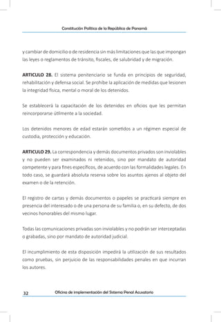 32
Constitución Política de la República de Panamá
Oficina de implementación del Sistema Penal Acusatorio
y cambiar de domicilio o de residencia sin más limitaciones que las que impongan
las leyes o reglamentos de tránsito, fiscales, de salubridad y de migración.
ARTICULO 28. El sistema penitenciario se funda en principios de seguridad,
rehabilitación y defensa social. Se prohíbe la aplicación de medidas que lesionen
la integridad física, mental o moral de los detenidos.
Se establecerá la capacitación de los detenidos en oficios que les permitan
reincorporarse útilmente a la sociedad.
Los detenidos menores de edad estarán sometidos a un régimen especial de
custodia, protección y educación.
ARTICULO 29. La correspondencia y demás documentos privados son inviolables
y no pueden ser examinados ni retenidos, sino por mandato de autoridad
competente y para fines específicos, de acuerdo con las formalidades legales. En
todo caso, se guardará absoluta reserva sobre los asuntos ajenos al objeto del
examen o de la retención.
El registro de cartas y demás documentos o papeles se practicará siempre en
presencia del interesado o de una persona de su familia o, en su defecto, de dos
vecinos honorables del mismo lugar.
Todas las comunicaciones privadas son inviolables y no podrán ser interceptadas
o grabadas, sino por mandato de autoridad judicial.
El incumplimiento de esta disposición impedirá la utilización de sus resultados
como pruebas, sin perjuicio de las responsabilidades penales en que incurran
los autores.
 
