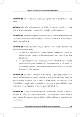33Oficina de implementación del Sistema Penal Acusatorio
Constitución Política de la República de Panamá
ARTICULO 30. No hay pena de muerte, de expatriación, ni de confiscación de
bienes.
ARTICULO 31. Sólo serán penados los hechos declarados punibles por Ley
anterior a su perpetración y exactamente aplicable al acto imputado.
ARTICULO 32. Nadie será juzgado, sino por autoridad competente y conforme a
los trámites legales, y no más de unavez por la misma causapenal,administrativa,
policiva o disciplinaria.
ARTICULO 33. Pueden sancionar sin juicio previo, en los casos y dentro de los
precisos términos de la Ley:
1.	 Los jefes de la Fuerza Pública, quienes pueden imponer sanciones a sus
subalternos para contener una insubordinación o un motín, o por falta
disciplinaria.
2.	 Los capitanes de buques o aeronaves, quienes estando fuera de puerto
tienen facultad para contener una insubordinación o un motín, o
mantener el orden a bordo, y para detener provisionalmente a cualquier
delincuente real o presunto.
ARTICULO 34. En caso de infracción manifiesta de un precepto constitucional
o legal, en detrimento de alguna persona, el mandato superior no exime de
responsabilidad al agente que lo ejecuta. Se exceptúan los miembros de la
Fuerza Pública cuando estén en servicio, en cuyo caso la responsabilidad recae
únicamente sobre el superior jerárquico que imparta la orden.
ARTICULO 35. Es libre la profesión de todas las religiones, así como el ejercicio
de todos los cultos, sin otra limitación que el respeto a la moral cristiana y al
orden público. Se reconoce que la religión católica es la de la mayoría de los
panameños.
 