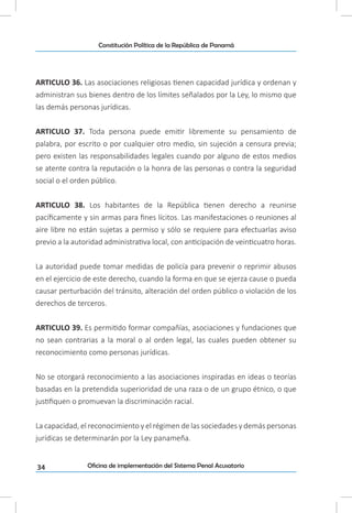 34
Constitución Política de la República de Panamá
Oficina de implementación del Sistema Penal Acusatorio
ARTICULO 36. Las asociaciones religiosas tienen capacidad jurídica y ordenan y
administran sus bienes dentro de los límites señalados por la Ley, lo mismo que
las demás personas jurídicas.
ARTICULO 37. Toda persona puede emitir libremente su pensamiento de
palabra, por escrito o por cualquier otro medio, sin sujeción a censura previa;
pero existen las responsabilidades legales cuando por alguno de estos medios
se atente contra la reputación o la honra de las personas o contra la seguridad
social o el orden público.
ARTICULO 38. Los habitantes de la República tienen derecho a reunirse
pacíficamente y sin armas para fines lícitos. Las manifestaciones o reuniones al
aire libre no están sujetas a permiso y sólo se requiere para efectuarlas aviso
previo a la autoridad administrativa local, con anticipación de veinticuatro horas.
La autoridad puede tomar medidas de policía para prevenir o reprimir abusos
en el ejercicio de este derecho, cuando la forma en que se ejerza cause o pueda
causar perturbación del tránsito, alteración del orden público o violación de los
derechos de terceros.
ARTICULO 39. Es permitido formar compañías, asociaciones y fundaciones que
no sean contrarias a la moral o al orden legal, las cuales pueden obtener su
reconocimiento como personas jurídicas.
No se otorgará reconocimiento a las asociaciones inspiradas en ideas o teorías
basadas en la pretendida superioridad de una raza o de un grupo étnico, o que
justifiquen o promuevan la discriminación racial.
La capacidad, el reconocimiento y el régimen de las sociedades y demás personas
jurídicas se determinarán por la Ley panameña.
 