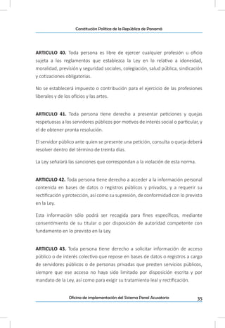 35Oficina de implementación del Sistema Penal Acusatorio
Constitución Política de la República de Panamá
ARTICULO 40. Toda persona es libre de ejercer cualquier profesión u oficio
sujeta a los reglamentos que establezca la Ley en lo relativo a idoneidad,
moralidad, previsión y seguridad sociales, colegiación, salud pública, sindicación
y cotizaciones obligatorias.
No se establecerá impuesto o contribución para el ejercicio de las profesiones
liberales y de los oficios y las artes.
ARTICULO 41. Toda persona tiene derecho a presentar peticiones y quejas
respetuosas a los servidores públicos por motivos de interés social o particular, y
el de obtener pronta resolución.
El servidor público ante quien se presente una petición, consulta o queja deberá
resolver dentro del término de treinta días.
La Ley señalará las sanciones que correspondan a la violación de esta norma.
ARTICULO 42. Toda persona tiene derecho a acceder a la información personal
contenida en bases de datos o registros públicos y privados, y a requerir su
rectificación y protección, así como su supresión, de conformidad con lo previsto
en la Ley.
Esta información sólo podrá ser recogida para fines específicos, mediante
consentimiento de su titular o por disposición de autoridad competente con
fundamento en lo previsto en la Ley.
ARTICULO 43. Toda persona tiene derecho a solicitar información de acceso
público o de interés colectivo que repose en bases de datos o registros a cargo
de servidores públicos o de personas privadas que presten servicios públicos,
siempre que ese acceso no haya sido limitado por disposición escrita y por
mandato de la Ley, así como para exigir su tratamiento leal y rectificación.
 