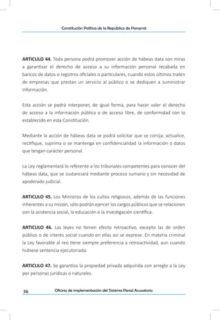 36
Constitución Política de la República de Panamá
Oficina de implementación del Sistema Penal Acusatorio
ARTICULO 44. Toda persona podrá promover acción de hábeas data con miras
a garantizar el derecho de acceso a su información personal recabada en
bancos de datos o registros oficiales o particulares, cuando estos últimos traten
de empresas que prestan un servicio al público o se dediquen a suministrar
información.
Esta acción se podrá interponer, de igual forma, para hacer valer el derecho
de acceso a la información pública o de acceso libre, de conformidad con lo
establecido en esta Constitución.
Mediante la acción de hábeas data se podrá solicitar que se corrija, actualice,
rectifique, suprima o se mantenga en confidencialidad la información o datos
que tengan carácter personal.
La Ley reglamentará lo referente a los tribunales competentes para conocer del
hábeas data, que se sustanciará mediante proceso sumario y sin necesidad de
apoderado judicial.
ARTICULO 45. Los Ministros de los cultos religiosos, además de las funciones
inherentes a su misión, sólo podrán ejercer los cargos públicos que se relacionen
con la asistencia social, la educación o la investigación científica.
ARTICULO 46. Las leyes no tienen efecto retroactivo, excepto las de orden
público o de interés social cuando en ellas así se exprese. En materia criminal
la Ley favorable al reo tiene siempre preferencia y retroactividad, aun cuando
hubiese sentencia ejecutoriada.
ARTICULO 47. Se garantiza la propiedad privada adquirida con arreglo a la Ley
por personas jurídicas o naturales.
 