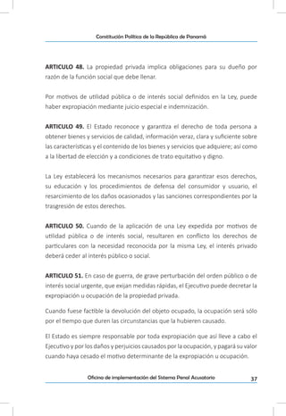 37Oficina de implementación del Sistema Penal Acusatorio
Constitución Política de la República de Panamá
ARTICULO 48. La propiedad privada implica obligaciones para su dueño por
razón de la función social que debe llenar.
Por motivos de utilidad pública o de interés social definidos en la Ley, puede
haber expropiación mediante juicio especial e indemnización.
ARTICULO 49. El Estado reconoce y garantiza el derecho de toda persona a
obtener bienes y servicios de calidad, información veraz, clara y suficiente sobre
las características y el contenido de los bienes y servicios que adquiere; así como
a la libertad de elección y a condiciones de trato equitativo y digno.
La Ley establecerá los mecanismos necesarios para garantizar esos derechos,
su educación y los procedimientos de defensa del consumidor y usuario, el
resarcimiento de los daños ocasionados y las sanciones correspondientes por la
trasgresión de estos derechos.
ARTICULO 50. Cuando de la aplicación de una Ley expedida por motivos de
utilidad pública o de interés social, resultaren en conflicto los derechos de
particulares con la necesidad reconocida por la misma Ley, el interés privado
deberá ceder al interés público o social.
ARTICULO 51. En caso de guerra, de grave perturbación del orden público o de
interés social urgente, que exijan medidas rápidas, el Ejecutivo puede decretar la
expropiación u ocupación de la propiedad privada.
Cuando fuese factible la devolución del objeto ocupado, la ocupación será sólo
por el tiempo que duren las circunstancias que la hubieren causado.
El Estado es siempre responsable por toda expropiación que así lleve a cabo el
Ejecutivo y por los daños y perjuicios causados por la ocupación, y pagará su valor
cuando haya cesado el motivo determinante de la expropiación u ocupación.
 