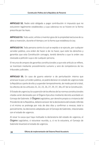 38
Constitución Política de la República de Panamá
Oficina de implementación del Sistema Penal Acusatorio
ARTICULO 52. Nadie está obligado a pagar contribución ni impuesto que no
estuvieren legalmente establecidos y cuya cobranza no se hiciere en la forma
prescrita por las leyes.
ARTICULO 53. Todo autor, artista o inventor goza de la propiedad exclusiva de su
obra o invención, durante el tiempo y en la forma que establezca la Ley.
ARTICULO 54. Toda persona contra la cual se expida o se ejecute, por cualquier
servidor público, una orden de hacer o de no hacer, que viole los derechos y
garantías que esta Constitución consagra, tendrá derecho a que la orden sea
revocada a petición suya o de cualquier persona.
El recurso de amparo de garantías constitucionales a que este artículo se refiere,
se tramitará mediante procedimiento sumario y será de competencia de los
tribunales judiciales.
ARTICULO 55. En caso de guerra exterior o de perturbación interna que
amenace la paz y el orden público, se podrá declarar en estado de urgencia toda
la República o parte de ella y suspender temporalmente, de modo parcial o total,
los efectos de los artículos 21, 22, 23, 26, 27, 29, 37, 38 y 47 de la Constitución.
ElEstadodeurgenciaylasuspensióndelosefectosdelasnormasconstitucionales
citadas serán declarados por el Órgano Ejecutivo mediante decreto acordado en
Consejo de Gabinete. El Órgano Legislativo, por derecho propio o a instancia del
Presidente de la República, deberá conocer de la declaratoria del estado referido
si el mismo se prolonga por más de diez días y confirmar o revocar, total o
parcialmente, las decisiones adoptadas por el Consejo de Gabinete, relacionadas
con el estado de urgencia.
Al cesar la causa que haya motivado la declaratoria del estado de urgencia, el
Órgano Legislativo, si estuviese reunido, o, si no lo estuviera, el Consejo de
Gabinete levantará el estado de urgencia.
 