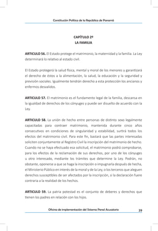 39Oficina de implementación del Sistema Penal Acusatorio
Constitución Política de la República de Panamá
CAPÍTULO 2º
LA FAMILIA
ARTICULO 56. El Estado protege el matrimonio, la maternidad y la familia. La Ley
determinará lo relativo al estado civil.
El Estado protegerá la salud física, mental y moral de los menores y garantizará
el derecho de éstos a la alimentación, la salud, la educación y la seguridad y
previsión sociales. Igualmente tendrán derecho a esta protección los ancianos y
enfermos desvalidos.
ARTICULO 57. El matrimonio es el fundamento legal de la familia, descansa en
la igualdad de derechos de los cónyuges y puede ser disuelto de acuerdo con la
Ley.
ARTICULO 58. La unión de hecho entre personas de distinto sexo legalmente
capacitadas para contraer matrimonio, mantenida durante cinco años
consecutivos en condiciones de singularidad y estabilidad, surtirá todos los
efectos del matrimonio civil. Para este fin, bastará que las partes interesadas
soliciten conjuntamente al Registro Civil la inscripción del matrimonio de hecho.
Cuando no se haya efectuado esa solicitud, el matrimonio podrá comprobarse,
para los efectos de la reclamación de sus derechos, por uno de los cónyuges
u otro interesado, mediante los trámites que determine la Ley. Podrán, no
obstante, oponerse a que se haga la inscripción o impugnarla después de hecha,
el Ministerio Público en interés de la moral y de la Ley, o los terceros que aleguen
derechos susceptibles de ser afectados por la inscripción, si la declaración fuere
contraria a la realidad de los hechos.
ARTICULO 59. La patria potestad es el conjunto de deberes y derechos que
tienen los padres en relación con los hijos.
 