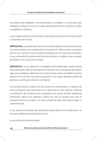 40
Constitución Política de la República de Panamá
Oficina de implementación del Sistema Penal Acusatorio
Los padres están obligados a alimentar, educar y proteger a sus hijos para que
obtengan una buena crianza y un adecuado desarrollo físico y espiritual, y éstos
a respetarlos y asistirlos.
La Ley regulará el ejercicio de la patria potestad de acuerdo con el interés social
y el beneficio de los hijos.
ARTICULO 60. Los padres tienen para con sus hijos habidos fuera del matrimonio
los mismos deberes que respecto de los nacidos en él. Todos los hijos son iguales
ante la Ley y tienen el mismo derecho hereditario en las sucesiones intestadas.
La Ley reconocerá los derechos de los hijos menores o inválidos y de los padres
desvalidos en las sucesiones testadas.
ARTICULO 61. La Ley regulará la investigación de la paternidad. Queda abolida
toda calificación sobre la naturaleza de la filiación. No se consignará declaración
alguna que establezca diferencia en los nacimientos o sobre el estado civil de los
padres en las actas de inscripción de aquellos, ni en ningún atestado, partida de
bautismo o certificado referente a la filiación.
Se concede facultad al padre del hijo nacido con anterioridad a la vigencia de
esta Constitución para ampararlo con lo dispuesto en este artículo, mediante
la rectificación de cualquier acta o atestado en los cuales se halle establecida
clasificación alguna con respecto a dicho hijo. No se requiere para esto el
consentimiento de la madre. Si el hijo es mayor de edad, éste debe otorgar su
consentimiento.
En los actos de simulación de paternidad, podrá objetar esta medida quien se
encuentre legalmente afectado por el acto.
La Ley señalará el procedimiento.
 