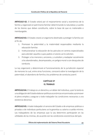 41Oficina de implementación del Sistema Penal Acusatorio
Constitución Política de la República de Panamá
ARTICULO 62. El Estado velará por el mejoramiento social y económico de la
familia y organizará el patrimonio familiar determinando la naturaleza y cuantía
de los bienes que deban constituirlo, sobre la base de que es inalienable e
inembargable.
ARTICULO 63. El Estado creará un organismo destinado a proteger la familia con
el fin de:
1.	 Promover la paternidad y la maternidad responsables mediante la
educación familiar.
2.	 Institucionalizar la educación de los párvulos en centros especializados
para atender aquellos cuyos padres o tutores así lo soliciten.
3.	 Proteger a los menores y ancianos, y custodiar y readaptar socialmente
a los abandonados, desamparados, en peligro moral o con desajustes de
conducta.
La Ley organizará y determinará el funcionamiento de la jurisdicción especial
de menores la cual, entre otras funciones, conocerá sobre la investigación de la
paternidad, el abandono de familia y los problemas de conducta juvenil.
CAPÍTULO 3º
EL TRABAJO
ARTICULO 64. El trabajo es un derecho y un deber del individuo, y por lo tanto es
unaobligacióndelEstadoelaborarpolíticaseconómicasencaminadasapromover
el pleno empleo y asegurar a todo trabajador las condiciones necesarias a una
existencia decorosa.
ARTICULO 65. A todo trabajador al servicio del Estado o de empresas públicas o
privadas o de individuos particulares se le garantiza su salario o sueldo mínimo.
Los trabajadores de las empresas que la Ley determine participarán en las
utilidades de las mismas, de acuerdo con las condiciones económicas del país.
 