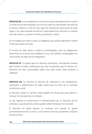 42
Constitución Política de la República de Panamá
Oficina de implementación del Sistema Penal Acusatorio
ARTICULO 66. La Ley establecerá la manera de ajustar periódicamente el salario
o sueldo mínimo del trabajador, con el fin de cubrir las necesidades normales de
su familia, mejorar su nivel de vida, según las condiciones particulares de cada
región y de cada actividad económica; podrá determinar asimismo el método
para fijar salarios o sueldos mínimos por profesión u oficio.
En los trabajos por tarea o pieza, es obligatorio que quede asegurado el salario
mínimo por pieza o jornada.
El mínimo de todo salario o sueldo es inembargable, salvo las obligaciones
alimenticias en la forma que establezca la Ley. Son también inembargables los
instrumentos de labor de los trabajadores.
ARTICULO 67. A trabajo igual en idénticas condiciones, corresponde siempre
igual salario o sueldo, cualesquiera que sean las personas que lo realicen, sin
distinción de sexo, nacionalidad, edad, raza, clase social, ideas políticas o
religiosas.
ARTICULO 68. Se reconoce el derecho de sindicación a los empleadores,
asalariados y profesionales de todas clases para los fines de su actividad
económica y social.
El Ejecutivo tendrá un término improrrogable de treinta días para admitir o
rechazar la inscripción de un sindicato.
La Ley regulará lo concerniente al reconocimiento por el Ejecutivo de los
sindicatos, cuya personería jurídica quedará determinada por la inscripción.
El Ejecutivo no podrá disolver un sindicato sino cuando se aparte
permanentemente de sus fines y así lo declare tribunal competente mediante
sentencia firme.
 