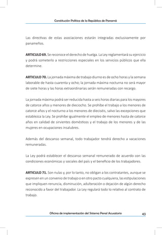43Oficina de implementación del Sistema Penal Acusatorio
Constitución Política de la República de Panamá
Las directivas de estas asociaciones estarán integradas exclusivamente por
panameños.
ARTICULO 69. Se reconoce el derecho de huelga. La Ley reglamentará su ejercicio
y podrá someterlo a restricciones especiales en los servicios públicos que ella
determine.
ARTICULO 70. La jornada máxima de trabajo diurno es de ocho horas y la semana
laborable de hasta cuarenta y ocho; la jornada máxima nocturna no será mayor
de siete horas y las horas extraordinarias serán remuneradas con recargo.
La jornada máxima podrá ser reducida hasta a seis horas diarias para los mayores
de catorce años y menores de dieciocho. Se prohíbe el trabajo a los menores de
catorce años y el nocturno a los menores de dieciséis, salvo las excepciones que
establezca la Ley. Se prohíbe igualmente el empleo de menores hasta de catorce
años en calidad de sirvientes domésticos y el trabajo de los menores y de las
mujeres en ocupaciones insalubres.
Además del descanso semanal, todo trabajador tendrá derecho a vacaciones
remuneradas.
La Ley podrá establecer el descanso semanal remunerado de acuerdo con las
condiciones económicas y sociales del país y el beneficio de los trabajadores.
ARTICULO 71. Son nulas y, por lo tanto, no obligan a los contratantes, aunque se
expresen en un convenio de trabajo o en otro pacto cualquiera, las estipulaciones
que impliquen renuncia, disminución, adulteración o dejación de algún derecho
reconocido a favor del trabajador. La Ley regulará todo lo relativo al contrato de
trabajo.
 