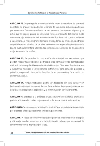 44
Constitución Política de la República de Panamá
Oficina de implementación del Sistema Penal Acusatorio
ARTICULO 72. Se protege la maternidad de la mujer trabajadora. La que esté
en estado de gravidez no podrá ser separada de su empleo público o particular
por esta causa. Durante un mínimo de seis semanas precedentes al parto y las
ocho que le siguen, gozará de descanso forzoso retribuido del mismo modo
que su trabajo y conservará el empleo y todos los derechos correspondientes
a su contrato. Al reincorporarse la madre trabajadora a su empleo no podrá ser
despedida por el término de un año, salvo en casos especiales previstos en la
Ley, la cual reglamentará además, las condiciones especiales de trabajo de la
mujer en estado de preñez.
ARTICULO 73. Se prohíbe la contratación de trabajadores extranjeros que
puedan rebajar las condiciones de trabajo o las normas de vida del trabajador
nacional. La Ley regulará la contratación de Gerentes, Directores Administrativos
y Ejecutivos, técnicos y profesionales extranjeros para servicios públicos y
privados, asegurando siempre los derechos de los panameños y de acuerdo con
el interés nacional.
ARTICULO 74. Ningún trabajador podrá ser despedido sin justa causa y sin
las formalidades que establezca la Ley. Esta señalará las causas justas para el
despido, sus excepciones especiales y la indemnización correspondiente.
ARTICULO 75. El Estado o la empresa privada impartirán enseñanza profesional
gratuita al trabajador. La Ley reglamentará la forma de prestar este servicio.
ARTICULO76.Seestablecelacapacitaciónsindical.Seráimpartidaexclusivamente
por el Estado y las organizaciones sindicales panameñas.
ARTICULO 77. Todas las controversias que originen las relaciones entre el capital
y el trabajo, quedan sometidas a la jurisdicción del trabajo, que se ejercerá de
conformidad con lo dispuesto por la Ley.
 