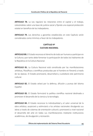 45Oficina de implementación del Sistema Penal Acusatorio
Constitución Política de la República de Panamá
ARTICULO 78. La Ley regulará las relaciones entre el capital y el trabajo,
colocándolas sobre una base de justicia social y fijando una especial protección
estatal en beneficio de los trabajadores.
ARTICULO 79. Los derechos y garantías establecidos en este Capítulo serán
considerados como mínimos a favor de los trabajadores.
CAPÍTULO 4º
CULTURA NACIONAL
ARTICULO 80. El Estado reconoce el derecho de todo ser humano a participar en
la Cultura y por tanto debe fomentar la participación de todos los habitantes de
la República en la Cultura Nacional.
ARTICULO 81. La Cultura Nacional está constituida por las manifestaciones
artísticas, filosóficas y científicas producidas por el hombre en Panamá a través
de las épocas. El Estado promoverá, desarrollará y custodiará este patrimonio
cultural.
ARTICULO 82. El Estado velará por la defensa, difusión y pureza del idioma
Español.
ARTICULO 83. El Estado formulará la política científica nacional destinada a
promover el desarrollo de la ciencia y la tecnología.
ARTICULO 84. El Estado reconoce la individualidad y el valor universal de la
obra artística; auspiciará y estimulará a los artistas nacionales divulgando sus
obras a través de sistemas de orientación cultural y promoverá a nivel nacional
el desarrollo del arte en todas sus manifestaciones mediante instituciones
académicas, de divulgación y recreación.
 