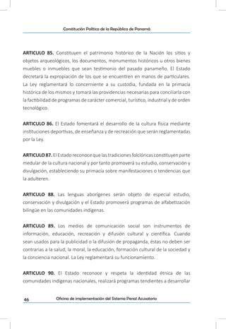 46
Constitución Política de la República de Panamá
Oficina de implementación del Sistema Penal Acusatorio
ARTICULO 85. Constituyen el patrimonio histórico de la Nación los sitios y
objetos arqueológicos, los documentos, monumentos históricos u otros bienes
muebles o inmuebles que sean testimonio del pasado panameño. El Estado
decretará la expropiación de los que se encuentren en manos de particulares.
La Ley reglamentará lo concerniente a su custodia, fundada en la primacía
histórica de los mismos y tomará las providencias necesarias para conciliarla con
la factibilidad de programas de carácter comercial, turístico, industrial y de orden
tecnológico.
ARTICULO 86. El Estado fomentará el desarrollo de la cultura física mediante
instituciones deportivas, de enseñanza y de recreación que serán reglamentadas
por la Ley.
ARTICULO87.ElEstadoreconocequelastradicionesfolclóricasconstituyenparte
medular de la cultura nacional y por tanto promoverá su estudio, conservación y
divulgación, estableciendo su primacía sobre manifestaciones o tendencias que
la adulteren.
ARTICULO 88. Las lenguas aborígenes serán objeto de especial estudio,
conservación y divulgación y el Estado promoverá programas de alfabetización
bilingüe en las comunidades indígenas.
ARTICULO 89. Los medios de comunicación social son instrumentos de
información, educación, recreación y difusión cultural y científica. Cuando
sean usados para la publicidad o la difusión de propaganda, éstas no deben ser
contrarias a la salud, la moral, la educación, formación cultural de la sociedad y
la conciencia nacional. La Ley reglamentará su funcionamiento.
ARTICULO 90. El Estado reconoce y respeta la identidad étnica de las
comunidades indígenas nacionales, realizará programas tendientes a desarrollar
 