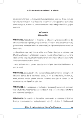 47Oficina de implementación del Sistema Penal Acusatorio
Constitución Política de la República de Panamá
los valores materiales, sociales y espirituales propios de cada una de sus culturas
y creará una institución para el estudio, conservación, divulgación de las mismas
y de sus lenguas, así como la promoción del desarrollo integral de dichos grupos
humanos.
CAPÍTULO 5º
EDUCACIÓN
ARTICULO 91. Todos tienen el derecho a la educación y la responsabilidad de
educarse. El Estado organiza y dirige el servicio público de la educación nacional y
garantiza a los padres de familia el derecho de participar en el proceso educativo
de sus hijos.
La educación se basa en la ciencia, utiliza sus métodos, fomenta su crecimiento y
difusión y aplica sus resultados para asegurar el desarrollo de la persona humana
y de la familia, al igual que la afirmación y fortalecimiento de la Nación panameña
como comunidad cultural y política.
La educación es democrática y fundada en principios de solidaridad humana y
justicia social.
ARTICULO 92. La educación debe atender el desarrollo armónico e integral del
educando dentro de la convivencia social, en los aspectos físico, intelectual,
moral, estético y cívico y debe procurar su capacitación para el trabajo útil en
interés propio y en beneficio colectivo.
ARTICULO 93. Se reconoce que es finalidad de la educación panameña fomentar
en el estudiante una conciencia nacional basada en el conocimiento de la historia
y los problemas de la patria.
ARTICULO 94. Se garantiza la libertad de enseñanza y se reconoce el derecho
de crear centros docentes particulares con sujeción a la Ley. El Estado podrá
 