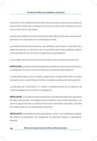 48
Constitución Política de la República de Panamá
Oficina de implementación del Sistema Penal Acusatorio
intervenir en los establecimientos docentes particulares para que se cumplan en
ellos los fines nacionales y sociales de la cultura y la formación intelectual, moral,
cívica y física de los educandos.
La educación pública es la que imparten las dependencias oficiales y la educación
particular es la impartida por las entidades privadas.
Los establecimientos de enseñanza, sean oficiales o particulares, están abiertos a
todos los alumnos, sin distinción de raza, posición social, ideas políticas, religión
o la naturaleza de la unión de sus progenitores o guardadores.
La Ley reglamentará tanto la educación pública como la educación particular.
ARTICULO95.Laeducaciónoficialesgratuitaentodoslosnivelespreuniversitarios.
Es obligatorio el primer nivel de enseñanza o educación básica general.
La gratuidad implica para el Estado proporcionar al educando todos los útiles
necesarios para su aprendizaje mientras completa su educación básica general.
La gratuidad de la educación no impide el establecimiento de un derecho de
matrícula pagada en los niveles no obligatorios.
ARTICULO96.LaLeydeterminaráladependenciaestatalqueelaboraráyaprobará
los planes de estudios, los programas de enseñanza y los niveles educativos, así
como la organización de un sistema nacional de orientación educativa, todo ello
de conformidad con las necesidades nacionales.
ARTICULO 97. Se establece la educación laboral, como una modalidad no regular
del sistema de educación, con programas de educación básica y capacitación
especial.
 