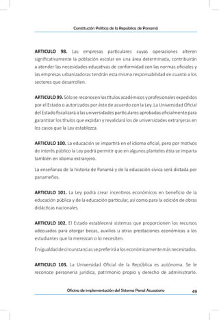 49Oficina de implementación del Sistema Penal Acusatorio
Constitución Política de la República de Panamá
ARTICULO 98. Las empresas particulares cuyas operaciones alteren
significativamente la población escolar en una área determinada, contribuirán
a atender las necesidades educativas de conformidad con las normas oficiales y
las empresas urbanizadoras tendrán esta misma responsabilidad en cuanto a los
sectores que desarrollen.
ARTICULO99.Sólosereconocenlostítulosacadémicosyprofesionalesexpedidos
por el Estado o autorizados por éste de acuerdo con la Ley. La Universidad Oficial
del Estado fiscalizará a las universidadesparticulares aprobadasoficialmente para
garantizar los títulos que expidan y revalidará los de universidades extranjeras en
los casos que la Ley establezca.
ARTICULO 100. La educación se impartirá en el idioma oficial, pero por motivos
de interés público la Ley podrá permitir que en algunos planteles ésta se imparta
también en idioma extranjero.
La enseñanza de la historia de Panamá y de la educación cívica será dictada por
panameños.
ARTICULO 101. La Ley podrá crear incentivos económicos en beneficio de la
educación pública y de la educación particular, así como para la edición de obras
didácticas nacionales.
ARTICULO 102. El Estado establecerá sistemas que proporcionen los recursos
adecuados para otorgar becas, auxilios u otras prestaciones económicas a los
estudiantes que lo merezcan o lo necesiten.
Enigualdaddecircunstanciassepreferiráaloseconómicamentemásnecesitados.
ARTICULO 103. La Universidad Oficial de la República es autónoma. Se le
reconoce personería jurídica, patrimonio propio y derecho de administrarlo.
 