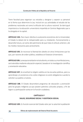50
Constitución Política de la República de Panamá
Oficina de implementación del Sistema Penal Acusatorio
Tiene facultad para organizar sus estudios y designar y separar su personal
en la forma que determine la Ley. Incluirá en sus actividades el estudio de los
problemas nacionales así como la difusión de la cultura nacional. Se dará igual
importancia a la educación universitaria impartida en Centros Regionales que a
la otorgada en la capital.
ARTICULO 104. Para hacer efectiva la autonomía económica de la Universidad,
el Estado la dotará de lo indispensable para su instalación, funcionamiento y
desarrollo futuro, así como del patrimonio de que trata el artículo anterior y de
los medios necesarios para acrecentarlo.
ARTICULO 105. Se reconoce la libertad de cátedra sin otras limitaciones que las
que, por razones de orden público, establezca el Estatuto Universitario.
ARTICULO106.Laexcepcionalidadenelestudiante,entodassusmanifestaciones,
será atendida mediante educación especial, basada en la investigación científica
y orientación educativa.
ARTICULO 107. Se enseñará la religión católica en las escuelas públicas, pero su
aprendizaje y la asistencia a los cultos religiosos no serán obligatorios cuando lo
soliciten sus padres o tutores.
ARTICULO 108. El Estado desarrollará programas de educación y promoción
para los grupos indígenas ya que poseen patrones culturales propios, a fin de
lograr su participación activa en la función ciudadana.
CAPÍTULO 6 º
SALUD, SEGURIDAD SOCIAL Y ASISTENCIA SOCIAL
ARTICULO 109. Es función esencial del Estado velar por la salud de la población
 