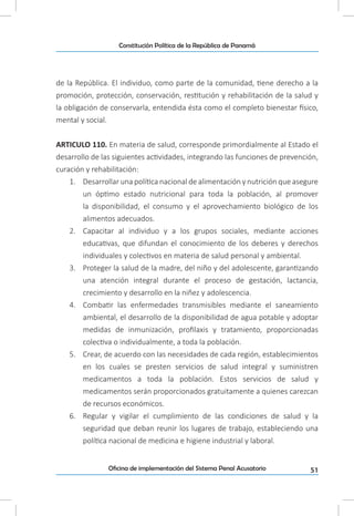 51Oficina de implementación del Sistema Penal Acusatorio
Constitución Política de la República de Panamá
de la República. El individuo, como parte de la comunidad, tiene derecho a la
promoción, protección, conservación, restitución y rehabilitación de la salud y
la obligación de conservarla, entendida ésta como el completo bienestar físico,
mental y social.
ARTICULO 110. En materia de salud, corresponde primordialmente al Estado el
desarrollo de las siguientes actividades, integrando las funciones de prevención,
curación y rehabilitación:
1.	 Desarrollar una política nacional de alimentación y nutrición que asegure
un óptimo estado nutricional para toda la población, al promover
la disponibilidad, el consumo y el aprovechamiento biológico de los
alimentos adecuados.
2.	 Capacitar al individuo y a los grupos sociales, mediante acciones
educativas, que difundan el conocimiento de los deberes y derechos
individuales y colectivos en materia de salud personal y ambiental.
3.	 Proteger la salud de la madre, del niño y del adolescente, garantizando
una atención integral durante el proceso de gestación, lactancia,
crecimiento y desarrollo en la niñez y adolescencia.
4.	 Combatir las enfermedades transmisibles mediante el saneamiento
ambiental, el desarrollo de la disponibilidad de agua potable y adoptar
medidas de inmunización, profilaxis y tratamiento, proporcionadas
colectiva o individualmente, a toda la población.
5.	 Crear, de acuerdo con las necesidades de cada región, establecimientos
en los cuales se presten servicios de salud integral y suministren
medicamentos a toda la población. Estos servicios de salud y
medicamentos serán proporcionados gratuitamente a quienes carezcan
de recursos económicos.
6.	 Regular y vigilar el cumplimiento de las condiciones de salud y la
seguridad que deban reunir los lugares de trabajo, estableciendo una
política nacional de medicina e higiene industrial y laboral.
 