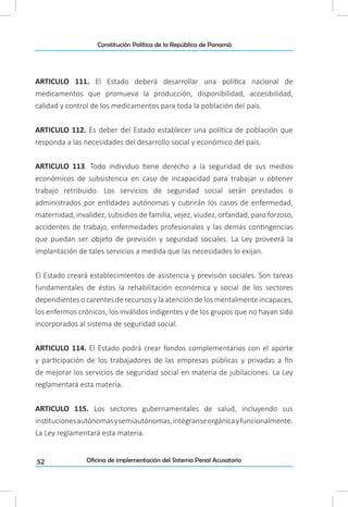 52
Constitución Política de la República de Panamá
Oficina de implementación del Sistema Penal Acusatorio
ARTICULO 111. El Estado deberá desarrollar una política nacional de
medicamentos que promueva la producción, disponibilidad, accesibilidad,
calidad y control de los medicamentos para toda la población del país.
ARTICULO 112. Es deber del Estado establecer una política de población que
responda a las necesidades del desarrollo social y económico del país.
ARTICULO 113. Todo individuo tiene derecho a la seguridad de sus medios
económicos de subsistencia en caso de incapacidad para trabajar u obtener
trabajo retribuido. Los servicios de seguridad social serán prestados o
administrados por entidades autónomas y cubrirán los casos de enfermedad,
maternidad, invalidez, subsidios de familia, vejez, viudez, orfandad, paro forzoso,
accidentes de trabajo, enfermedades profesionales y las demás contingencias
que puedan ser objeto de previsión y seguridad sociales. La Ley proveerá la
implantación de tales servicios a medida que las necesidades lo exijan.
El Estado creará establecimientos de asistencia y previsión sociales. Son tareas
fundamentales de éstos la rehabilitación económica y social de los sectores
dependientes o carentes de recursos y la atención de los mentalmente incapaces,
los enfermos crónicos, los inválidos indigentes y de los grupos que no hayan sido
incorporados al sistema de seguridad social.
ARTICULO 114. El Estado podrá crear fondos complementarios con el aporte
y participación de los trabajadores de las empresas públicas y privadas a fin
de mejorar los servicios de seguridad social en materia de jubilaciones. La Ley
reglamentará esta materia.
ARTICULO 115. Los sectores gubernamentales de salud, incluyendo sus
institucionesautónomasysemiautónomas,intégranseorgánicayfuncionalmente.
La Ley reglamentará esta materia.
 