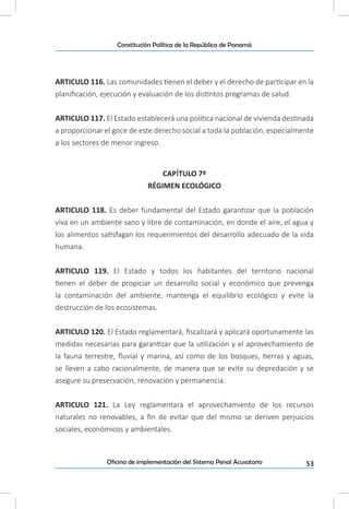 53Oficina de implementación del Sistema Penal Acusatorio
Constitución Política de la República de Panamá
ARTICULO 116. Las comunidades tienen el deber y el derecho de participar en la
planificación, ejecución y evaluación de los distintos programas de salud.
ARTICULO 117. El Estado establecerá una política nacional de vivienda destinada
a proporcionar el goce de este derecho social a toda la población, especialmente
a los sectores de menor ingreso.
CAPÍTULO 7º
RÉGIMEN ECOLÓGICO
ARTICULO 118. Es deber fundamental del Estado garantizar que la población
viva en un ambiente sano y libre de contaminación, en donde el aire, el agua y
los alimentos satisfagan los requerimientos del desarrollo adecuado de la vida
humana.
ARTICULO 119. El Estado y todos los habitantes del territorio nacional
tienen el deber de propiciar un desarrollo social y económico que prevenga
la contaminación del ambiente, mantenga el equilibrio ecológico y evite la
destrucción de los ecosistemas.
ARTICULO 120. El Estado reglamentará, fiscalizará y aplicará oportunamente las
medidas necesarias para garantizar que la utilización y el aprovechamiento de
la fauna terrestre, fluvial y marina, así como de los bosques, tierras y aguas,
se lleven a cabo racionalmente, de manera que se evite su depredación y se
asegure su preservación, renovación y permanencia.
ARTICULO 121. La Ley reglamentará el aprovechamiento de los recursos
naturales no renovables, a fin de evitar que del mismo se deriven perjuicios
sociales, económicos y ambientales.
 