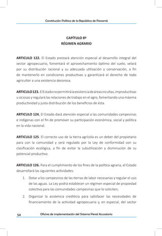 54
Constitución Política de la República de Panamá
Oficina de implementación del Sistema Penal Acusatorio
CAPÍTULO 8º
RÉGIMEN AGRARIO
ARTICULO 122. El Estado prestará atención especial al desarrollo integral del
sector agropecuario, fomentará el aprovechamiento óptimo del suelo, velará
por su distribución racional y su adecuada utilización y conservación, a fin
de mantenerlo en condiciones productivas y garantizará el derecho de todo
agricultor a una existencia decorosa.
ARTICULO123. ElEstadonopermitirálaexistenciadeáreasincultas,improductivas
u ociosas y regulará las relaciones de trabajo en el agro, fomentando una máxima
productividad y justa distribución de los beneficios de ésta.
ARTICULO 124. El Estado dará atención especial a las comunidades campesinas
e indígenas con el fin de promover su participación económica, social y política
en la vida nacional.
ARTICULO 125. El correcto uso de la tierra agrícola es un deber del propietario
para con la comunidad y será regulado por la Ley de conformidad con su
clasificación ecológica, a fin de evitar la subutilización y disminución de su
potencial productivo.
ARTICULO 126. Para el cumplimiento de los fines de la política agraria, el Estado
desarrollará las siguientes actividades:
1.	 Dotar a los campesinos de las tierras de labor necesarias y regular el uso
de las aguas. La Ley podrá establecer un régimen especial de propiedad
colectiva para las comunidades campesinas que lo soliciten;
2.	 Organizar la asistencia crediticia para satisfacer las necesidades de
financiamiento de la actividad agropecuaria y, en especial, del sector
 