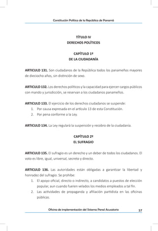 57Oficina de implementación del Sistema Penal Acusatorio
Constitución Política de la República de Panamá
TÍTULO IV
DERECHOS POLÍTICOS
CAPÍTULO 1º
DE LA CIUDADANÍA
ARTICULO 131. Son ciudadanos de la República todos los panameños mayores
de dieciocho años, sin distinción de sexo.
ARTICULO 132. Los derechos políticos y la capacidad para ejercer cargos públicos
con mando y jurisdicción, se reservan a los ciudadanos panameños.
ARTICULO 133. El ejercicio de los derechos ciudadanos se suspende:
1.	 Por causa expresada en el artículo 13 de esta Constitución.
2.	 Por pena conforme a la Ley.
ARTICULO 134. La Ley regulará la suspensión y recobro de la ciudadanía.
CAPÍTULO 2º
EL SUFRAGIO
ARTICULO 135. El sufragio es un derecho y un deber de todos los ciudadanos. El
voto es libre, igual, universal, secreto y directo.
ARTICULO 136. Las autoridades están obligadas a garantizar la libertad y
honradez del sufragio. Se prohíbe:
1.	 El apoyo oficial, directo o indirecto, a candidatos a puestos de elección
popular, aun cuando fueren velados los medios empleados a tal fin.
2.	 Las actividades de propaganda y afiliación partidista en las oficinas
públicas.
 