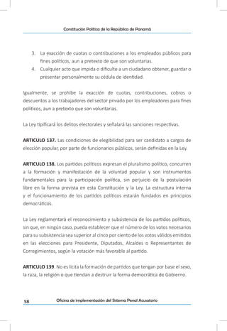 58
Constitución Política de la República de Panamá
Oficina de implementación del Sistema Penal Acusatorio
3.	 La exacción de cuotas o contribuciones a los empleados públicos para
fines políticos, aun a pretexto de que son voluntarias.
4.	 Cualquier acto que impida o dificulte a un ciudadano obtener, guardar o
presentar personalmente su cédula de identidad.
Igualmente, se prohíbe la exacción de cuotas, contribuciones, cobros o
descuentos a los trabajadores del sector privado por los empleadores para fines
políticos, aun a pretexto que son voluntarias.
La Ley tipificará los delitos electorales y señalará las sanciones respectivas.
ARTICULO 137. Las condiciones de elegibilidad para ser candidato a cargos de
elección popular, por parte de funcionarios públicos, serán definidas en la Ley.
ARTICULO 138. Los partidos políticos expresan el pluralismo político, concurren
a la formación y manifestación de la voluntad popular y son instrumentos
fundamentales para la participación política, sin perjuicio de la postulación
libre en la forma prevista en esta Constitución y la Ley. La estructura interna
y el funcionamiento de los partidos políticos estarán fundados en principios
democráticos.
La Ley reglamentará el reconocimiento y subsistencia de los partidos políticos,
sin que, en ningún caso, pueda establecer que el número de los votos necesarios
para su subsistencia sea superior al cinco por ciento de los votos válidos emitidos
en las elecciones para Presidente, Diputados, Alcaldes o Representantes de
Corregimientos, según la votación más favorable al partido.
ARTICULO 139. No es lícita la formación de partidos que tengan por base el sexo,
la raza, la religión o que tiendan a destruir la forma democrática de Gobierno.
 