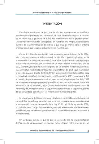 5Oficina de implementación del Sistema Penal Acusatorio
Constitución Política de la República de Panamá
PRESENTACIÓN
Para lograr un sistema de justicia más efectivo, que resuelva los conflictos
penales que surgen entre los ciudadanos, se hace necesario asegurar el respeto
de los derechos y garantías de todos los intervinientes en el proceso penal.
Dichos instrumentos están consagrados en nuestra Carta Magna, que recoge lo
esencial de la administración de justicia y que sirve de marco para el sistema
procesal penal que se aplica actualmente en nuestro país.
Como República hemos tenido cuatro constituciones distintas, la de 1904,
(de corte estrictamente individualista), la de 1941 (constituyéndose en la
primera constitución social panameña), la de 1946 (que eliminaba preceptos que
privaban la nacionalidad por su condición de raza a ciertos nacionales), y la de
1972 (constituyéndose de manera expresa en un sistema militar de gobierno).
Esta última fue modificada por los actos reformatorios de 1978 (que establecían
la elección popular directa del Presidente y Vicepresidente de la República para
el periodo de seis años), mediante acto constitucional de 1983 (con el cual se fijó
el periodo de gobierno en cinco años), y por los actos legislativos No. 1 de 1992
(se introdujeron nuevos preceptos y modificaciones, entre las que se destaca la
eliminación de los ejércitos), 1994 (se adicionó un título relacionado al Canal de
Panamá) y de 2004 (eliminando el segundo Vicepresidente y el segundo suplente
de los Diputados), por destacar las modificaciones más relevantes.
La importancia del conocimiento y estudio del contenido constitucional, así
como de los derechos y garantías que la misma consagra, no es materia nueva
ni una creación que se desprende de la Ley N° 63 del 28 de agosto de 2008,
la cual adopta el Código Procesal Penal; muy por el contrario, el máximo texto
jurídico del país ha formado parte de nuestra historia como Estado autónomo e
independiente.
Sin embargo, debido a que lo que se pretende con la implementación
del Sistema Penal Acusatorio en nuestro país es lograr, entre otras cosas, un
 