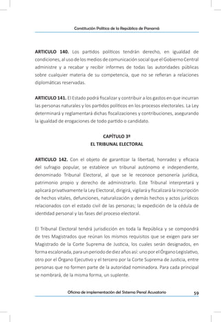 59Oficina de implementación del Sistema Penal Acusatorio
Constitución Política de la República de Panamá
ARTICULO 140. Los partidos políticos tendrán derecho, en igualdad de
condiciones, al uso de los medios de comunicación social que el Gobierno Central
administre y a recabar y recibir informes de todas las autoridades públicas
sobre cualquier materia de su competencia, que no se refieran a relaciones
diplomáticas reservadas.
ARTICULO 141. El Estado podrá fiscalizar y contribuir a los gastos en que incurran
las personas naturales y los partidos políticos en los procesos electorales. La Ley
determinará y reglamentará dichas fiscalizaciones y contribuciones, asegurando
la igualdad de erogaciones de todo partido o candidato.
CAPÍTULO 3º
EL TRIBUNAL ELECTORAL
ARTICULO 142. Con el objeto de garantizar la libertad, honradez y eficacia
del sufragio popular, se establece un tribunal autónomo e independiente,
denominado Tribunal Electoral, al que se le reconoce personería jurídica,
patrimonio propio y derecho de administrarlo. Este Tribunal interpretará y
aplicará privativamente la Ley Electoral, dirigirá, vigilará y fiscalizará la inscripción
de hechos vitales, defunciones, naturalización y demás hechos y actos jurídicos
relacionados con el estado civil de las personas; la expedición de la cédula de
identidad personal y las fases del proceso electoral.
El Tribunal Electoral tendrá jurisdicción en toda la República y se compondrá
de tres Magistrados que reúnan los mismos requisitos que se exigen para ser
Magistrado de la Corte Suprema de Justicia, los cuales serán designados, en
formaescalonada,paraunperiododediezañosasí:unoporelÓrganoLegislativo,
otro por el Órgano Ejecutivo y el tercero por la Corte Suprema de Justicia, entre
personas que no formen parte de la autoridad nominadora. Para cada principal
se nombrará, de la misma forma, un suplente.
 