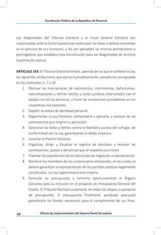 60
Constitución Política de la República de Panamá
Oficina de implementación del Sistema Penal Acusatorio
Los Magistrados del Tribunal Electoral y el Fiscal General Electoral son
responsables ante la Corte Suprema de Justicia por las faltas o delitos cometidos
en el ejercicio de sus funciones, y les son aplicables las mismas prohibiciones y
prerrogativas que establece esta Constitución para los Magistrados de la Corte
Suprema de Justicia.
ARTICULO 143. El Tribunal Electoral tendrá, además de las que le confiere la Ley,
las siguientes atribuciones que ejercerá privativamente, excepto las consignadas
en los numerales 5, 7 y 10:
1.	 Efectuar las inscripciones de nacimientos, matrimonios, defunciones,
naturalizaciones y demás hechos y actos jurídicos relacionados con el
estado civil de las personas, y hacer las anotaciones procedentes en las
respectivas inscripciones.
2.	 Expedir la cédula de identidad personal.
3.	 Reglamentar la Ley Electoral, interpretarla y aplicarla, y conocer de las
controversias que origine su aplicación.
4.	 Sancionar las faltas y delitos contra la libertad y pureza del sufragio, de
conformidad con la Ley, garantizando la doble instancia.
5.	 Levantar el Padrón Electoral.
6.	 Organizar, dirigir y fiscalizar el registro de electores y resolver las
controversias, quejas y denuncias que al respecto ocurrieren.
7.	 Tramitar los expedientes de las solicitudes de migración y naturalización.
8.	 Nombrar los miembros de las corporaciones electorales, en las cuales se
deberá garantizar la representación de los partidos políticos legalmente
constituidos. La Ley reglamentará esta materia.
9.	 Formular su presupuesto y remitirlo oportunamente al Órgano
Ejecutivo para su inclusión en el proyecto de Presupuesto General del
Estado. El Tribunal Electoral sustentará, en todas las etapas,su proyecto
de presupuesto. El presupuesto finalmente aprobado procurará
garantizarle los fondos necesarios para el cumplimiento de sus fines.
 