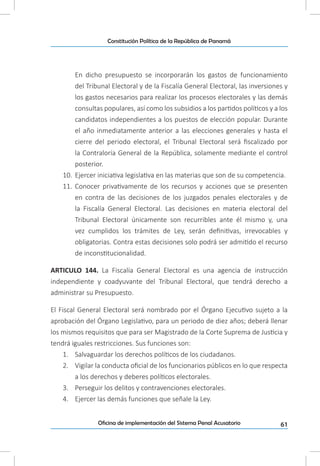 61Oficina de implementación del Sistema Penal Acusatorio
Constitución Política de la República de Panamá
En dicho presupuesto se incorporarán los gastos de funcionamiento
del Tribunal Electoral y de la Fiscalía General Electoral, las inversiones y
los gastos necesarios para realizar los procesos electorales y las demás
consultas populares, así como los subsidios a los partidos políticos y a los
candidatos independientes a los puestos de elección popular. Durante
el año inmediatamente anterior a las elecciones generales y hasta el
cierre del periodo electoral, el Tribunal Electoral será fiscalizado por
la Contraloría General de la República, solamente mediante el control
posterior.
10.	 Ejercer iniciativa legislativa en las materias que son de su competencia.
11.	 Conocer privativamente de los recursos y acciones que se presenten
en contra de las decisiones de los juzgados penales electorales y de
la Fiscalía General Electoral. Las decisiones en materia electoral del
Tribunal Electoral únicamente son recurribles ante él mismo y, una
vez cumplidos los trámites de Ley, serán definitivas, irrevocables y
obligatorias. Contra estas decisiones solo podrá ser admitido el recurso
de inconstitucionalidad.
ARTICULO 144. La Fiscalía General Electoral es una agencia de instrucción
independiente y coadyuvante del Tribunal Electoral, que tendrá derecho a
administrar su Presupuesto.
El Fiscal General Electoral será nombrado por el Órgano Ejecutivo sujeto a la
aprobación del Órgano Legislativo, para un periodo de diez años; deberá llenar
los mismos requisitos que para ser Magistrado de la Corte Suprema de Justicia y
tendrá iguales restricciones. Sus funciones son:
1.	 Salvaguardar los derechos políticos de los ciudadanos.
2.	 Vigilar la conducta oficial de los funcionarios públicos en lo que respecta
a los derechos y deberes políticos electorales.
3.	 Perseguir los delitos y contravenciones electorales.
4.	 Ejercer las demás funciones que señale la Ley.
 