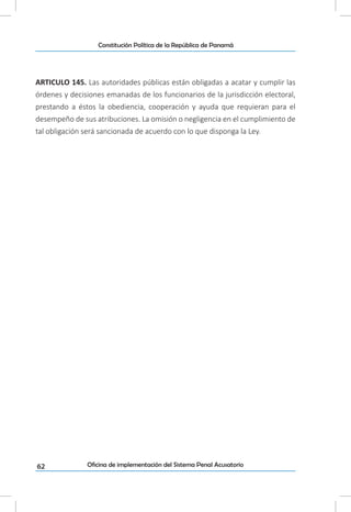 62
Constitución Política de la República de Panamá
Oficina de implementación del Sistema Penal Acusatorio
ARTICULO 145. Las autoridades públicas están obligadas a acatar y cumplir las
órdenes y decisiones emanadas de los funcionarios de la jurisdicción electoral,
prestando a éstos la obediencia, cooperación y ayuda que requieran para el
desempeño de sus atribuciones. La omisión o negligencia en el cumplimiento de
tal obligación será sancionada de acuerdo con lo que disponga la Ley.
 