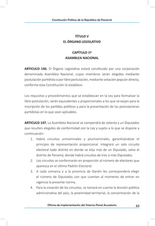 63Oficina de implementación del Sistema Penal Acusatorio
Constitución Política de la República de Panamá
TÍTULO V
EL ÓRGANO LEGISLATIVO
CAPÍTULO 1º
ASAMBLEA NACIONAL
ARTICULO 146. El Órgano Legislativo estará constituido por una corporación
denominada Asamblea Nacional, cuyos miembros serán elegidos mediante
postulación partidista o por libre postulación, mediante votación popular directa,
conforme esta Constitución lo establece.
Los requisitos y procedimientos que se establezcan en la Ley para formalizar la
libre postulación, serán equivalentes y proporcionales a los que se exijan para la
inscripción de los partidos políticos y para la presentación de las postulaciones
partidistas en lo que sean aplicables.
ARTICULO 147. La Asamblea Nacional se compondrá de setenta y un Diputados
que resulten elegidos de conformidad con la Ley y sujeto a lo que se dispone a
continuación:
1.	 Habrá circuitos uninominales y plurinominales, garantizándose el
principio de representación proporcional. Integrará un solo circuito
electoral todo distrito en donde se elija más de un Diputado, salvo el
distrito de Panamá, donde habrá circuitos de tres o más Diputados.
2.	 Los circuitos se conformarán en proporción al número de electores que
aparezca en el último Padrón Electoral.
3.	 A cada comarca y a la provincia de Darién les corresponderá elegir
el número de Diputados con que cuentan al momento de entrar en
vigencia la presente norma.
4.	 Para la creación de los circuitos, se tomará en cuenta la división político
administrativa del país, la proximidad territorial, la concentración de la
 
