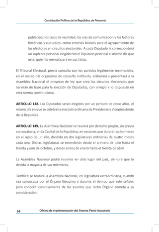 64
Constitución Política de la República de Panamá
Oficina de implementación del Sistema Penal Acusatorio
población, los lazos de vecindad, las vías de comunicación y los factores
históricos y culturales, como criterios básicos para el agrupamiento de
los electores en circuitos electorales. A cada Diputado le corresponderá
un suplente personal elegido con el Diputado principal el mismo día que
este, quien lo reemplazará en sus faltas.
El Tribunal Electoral, previa consulta con los partidos legalmente reconocidos,
en el marco del organismo de consulta instituido, elaborará y presentará a la
Asamblea Nacional el proyecto de ley que crea los circuitos electorales que
servirán de base para la elección de Diputados, con arreglo a lo dispuesto en
esta norma constitucional.
ARTICULO 148. Los Diputados serán elegidos por un período de cinco años, el
mismo día en que se celebre la elección ordinaria de Presidente y Vicepresidente
de la República.
ARTICULO 149. La Asamblea Nacional se reunirá por derecho propio, sin previa
convocatoria, en la Capital de la República, en sesiones que durarán ocho meses
en el lapso de un año, dividido en dos legislaturas ordinarias de cuatro meses
cada una. Dichas legislaturas se extenderán desde el primero de julio hasta el
treinta y uno de octubre, y desde el dos de enero hasta el treinta de abril.
La Asamblea Nacional podrá reunirse en otro lugar del país, siempre que lo
decida la mayoría de sus miembros.
También se reunirá la Asamblea Nacional, en legislatura extraordinaria, cuando
sea convocada por el Órgano Ejecutivo y durante el tiempo que este señale,
para conocer exclusivamente de los asuntos que dicho Órgano someta a su
consideración.
 