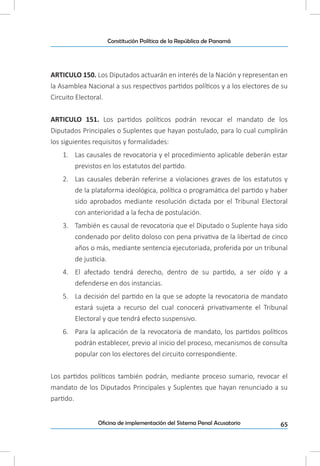 65Oficina de implementación del Sistema Penal Acusatorio
Constitución Política de la República de Panamá
ARTICULO 150. Los Diputados actuarán en interés de la Nación y representan en
la Asamblea Nacional a sus respectivos partidos políticos y a los electores de su
Circuito Electoral.
ARTICULO 151. Los partidos políticos podrán revocar el mandato de los
Diputados Principales o Suplentes que hayan postulado, para lo cual cumplirán
los siguientes requisitos y formalidades:
1.	 Las causales de revocatoria y el procedimiento aplicable deberán estar
previstos en los estatutos del partido.
2.	 Las causales deberán referirse a violaciones graves de los estatutos y
de la plataforma ideológica, política o programática del partido y haber
sido aprobados mediante resolución dictada por el Tribunal Electoral
con anterioridad a la fecha de postulación.
3.	 También es causal de revocatoria que el Diputado o Suplente haya sido
condenado por delito doloso con pena privativa de la libertad de cinco
años o más, mediante sentencia ejecutoriada, proferida por un tribunal
de justicia.
4.	 El afectado tendrá derecho, dentro de su partido, a ser oído y a
defenderse en dos instancias.
5.	 La decisión del partido en la que se adopte la revocatoria de mandato
estará sujeta a recurso del cual conocerá privativamente el Tribunal
Electoral y que tendrá efecto suspensivo.
6.	 Para la aplicación de la revocatoria de mandato, los partidos políticos
podrán establecer, previo al inicio del proceso, mecanismos de consulta
popular con los electores del circuito correspondiente.
Los partidos políticos también podrán, mediante proceso sumario, revocar el
mandato de los Diputados Principales y Suplentes que hayan renunciado a su
partido.
 