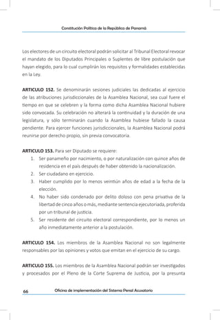 66
Constitución Política de la República de Panamá
Oficina de implementación del Sistema Penal Acusatorio
Los electores de un circuito electoral podrán solicitar al Tribunal Electoral revocar
el mandato de los Diputados Principales o Suplentes de libre postulación que
hayan elegido, para lo cual cumplirán los requisitos y formalidades establecidas
en la Ley.
ARTICULO 152. Se denominarán sesiones judiciales las dedicadas al ejercicio
de las atribuciones jurisdiccionales de la Asamblea Nacional, sea cual fuere el
tiempo en que se celebren y la forma como dicha Asamblea Nacional hubiere
sido convocada. Su celebración no alterará la continuidad y la duración de una
legislatura, y sólo terminarán cuando la Asamblea hubiese fallado la causa
pendiente. Para ejercer funciones jurisdiccionales, la Asamblea Nacional podrá
reunirse por derecho propio, sin previa convocatoria.
ARTICULO 153. Para ser Diputado se requiere:
1.	 Ser panameño por nacimiento, o por naturalización con quince años de
residencia en el país después de haber obtenido la nacionalización.
2.	 Ser ciudadano en ejercicio.
3.	 Haber cumplido por lo menos veintiún años de edad a la fecha de la
elección.
4.	 No haber sido condenado por delito doloso con pena privativa de la
libertad de cinco años o más, mediante sentencia ejecutoriada, proferida
por un tribunal de justicia.
5.	 Ser residente del circuito electoral correspondiente, por lo menos un
año inmediatamente anterior a la postulación.
ARTICULO 154. Los miembros de la Asamblea Nacional no son legalmente
responsables por las opiniones y votos que emitan en el ejercicio de su cargo.
ARTICULO 155. Los miembros de la Asamblea Nacional podrán ser investigados
y procesados por el Pleno de la Corte Suprema de Justicia, por la presunta
 