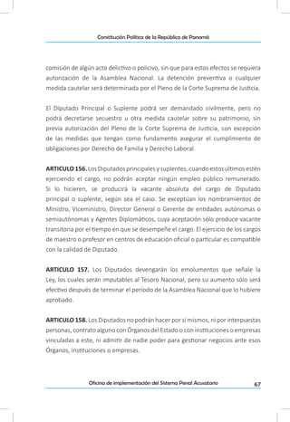 67Oficina de implementación del Sistema Penal Acusatorio
Constitución Política de la República de Panamá
comisión de algún acto delictivo o policivo, sin que para estos efectos se requiera
autorización de la Asamblea Nacional. La detención preventiva o cualquier
medida cautelar será determinada por el Pleno de la Corte Suprema de Justicia.
El Diputado Principal o Suplente podrá ser demandado civilmente, pero no
podrá decretarse secuestro u otra medida cautelar sobre su patrimonio, sin
previa autorización del Pleno de la Corte Suprema de Justicia, con excepción
de las medidas que tengan como fundamento asegurar el cumplimiento de
obligaciones por Derecho de Familia y Derecho Laboral.
ARTICULO156.LosDiputadosprincipalesysuplentes,cuandoestosúltimosestén
ejerciendo el cargo, no podrán aceptar ningún empleo público remunerado.
Si lo hicieren, se producirá la vacante absoluta del cargo de Diputado
principal o suplente, según sea el caso. Se exceptúan los nombramientos de
Ministro, Viceministro, Director General o Gerente de entidades autónomas o
semiautónomas y Agentes Diplomáticos, cuya aceptación sólo produce vacante
transitoria por el tiempo en que se desempeñe el cargo. El ejercicio de los cargos
de maestro o profesor en centros de educación oficial o particular es compatible
con la calidad de Diputado.
ARTICULO 157. Los Diputados devengarán los emolumentos que señale la
Ley, los cuales serán imputables al Tesoro Nacional, pero su aumento sólo será
efectivo después de terminar el período de la Asamblea Nacional que lo hubiere
aprobado.
ARTICULO 158. Los Diputados no podrán hacer por sí mismos, ni por interpuestas
personas, contrato alguno con Órganos del Estado o con instituciones o empresas
vinculadas a este, ni admitir de nadie poder para gestionar negocios ante esos
Órganos, instituciones o empresas.
 