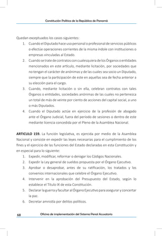 68
Constitución Política de la República de Panamá
Oficina de implementación del Sistema Penal Acusatorio
Quedan exceptuados los casos siguientes:
1.	 Cuando el Diputado hace uso personal o profesional de servicios públicos
o efectúe operaciones corrientes de la misma índole con instituciones o
empresas vinculadas al Estado.
2.	 CuandosetratedecontratosconcualesquieradelosÓrganosoentidades
mencionados en este artículo, mediante licitación, por sociedades que
no tengan el carácter de anónimas y de las cuales sea socio un Diputado,
siempre que la participación de este en aquellas sea de fecha anterior a
su elección para el cargo.
3.	 Cuando, mediante licitación o sin ella, celebran contratos con tales
Órganos o entidades, sociedades anónimas de las cuales no pertenezca
un total de más de veinte por ciento de acciones del capital social, a uno
o más Diputados.
4.	 Cuando el Diputado actúe en ejercicio de la profesión de abogado
ante el Órgano Judicial, fuera del período de sesiones o dentro de este
mediante licencia concedida por el Pleno de la Asamblea Nacional.
ARTICULO 159. La función legislativa, es ejercida por medio de la Asamblea
Nacional y consiste en expedir las leyes necesarias para el cumplimiento de los
fines y el ejercicio de las funciones del Estado declaradas en esta Constitución y
en especial para lo siguiente:
1.	 Expedir, modificar, reformar o derogar los Códigos Nacionales.
2.	 Expedir la Ley general de sueldos propuesta por el Órgano Ejecutivo.
3.	 Aprobar o desaprobar, antes de su ratificación, los tratados y los
convenios internacionales que celebre el Órgano Ejecutivo.
4.	 Intervenir en la aprobación del Presupuesto del Estado, según lo
establece el Título IX de esta Constitución.
5.	 DeclararlaguerrayfacultaralÓrganoEjecutivoparaaseguraryconcertar
la paz.
6.	 Decretar amnistía por delitos políticos.
 