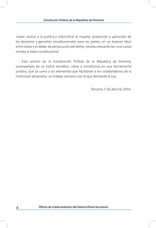 6
Constitución Política de la República de Panamá
Oficina de implementación del Sistema Penal Acusatorio
mayor acceso a la justicia e intensificar el respeto, protección y aplicación de
los derechos y garantías constitucionales para las partes, en un balance ideal
entre éstos y el deber de persecución del delito, resulta relevante dar una nueva
mirada al texto constitucional.
Esta versión de la Constitución Política de la República de Panamá,
acompañada de un índice temático, viene a constituirse en una herramienta
jurídica, que se suma a los elementos que facilitarán a los colaboradores de la
Institución desarrollar un trabajo cónsono con lo que demanda la Ley.
Panamá, 5 de abril de 2016.
 
