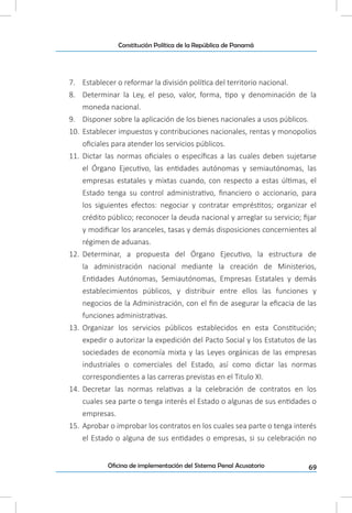 69Oficina de implementación del Sistema Penal Acusatorio
Constitución Política de la República de Panamá
7.	 Establecer o reformar la división política del territorio nacional.
8.	 Determinar la Ley, el peso, valor, forma, tipo y denominación de la
moneda nacional.
9.	 Disponer sobre la aplicación de los bienes nacionales a usos públicos.
10.	 Establecer impuestos y contribuciones nacionales, rentas y monopolios
oficiales para atender los servicios públicos.
11.	 Dictar las normas oficiales o específicas a las cuales deben sujetarse
el Órgano Ejecutivo, las entidades autónomas y semiautónomas, las
empresas estatales y mixtas cuando, con respecto a estas últimas, el
Estado tenga su control administrativo, financiero o accionario, para
los siguientes efectos: negociar y contratar empréstitos; organizar el
crédito público; reconocer la deuda nacional y arreglar su servicio; fijar
y modificar los aranceles, tasas y demás disposiciones concernientes al
régimen de aduanas.
12.	 Determinar, a propuesta del Órgano Ejecutivo, la estructura de
la administración nacional mediante la creación de Ministerios,
Entidades Autónomas, Semiautónomas, Empresas Estatales y demás
establecimientos públicos, y distribuir entre ellos las funciones y
negocios de la Administración, con el fin de asegurar la eficacia de las
funciones administrativas.
13.	 Organizar los servicios públicos establecidos en esta Constitución;
expedir o autorizar la expedición del Pacto Social y los Estatutos de las
sociedades de economía mixta y las Leyes orgánicas de las empresas
industriales o comerciales del Estado, así como dictar las normas
correspondientes a las carreras previstas en el Titulo XI.
14.	 Decretar las normas relativas a la celebración de contratos en los
cuales sea parte o tenga interés el Estado o algunas de sus entidades o
empresas.
15.	 Aprobar o improbar los contratos en los cuales sea parte o tenga interés
el Estado o alguna de sus entidades o empresas, si su celebración no
 