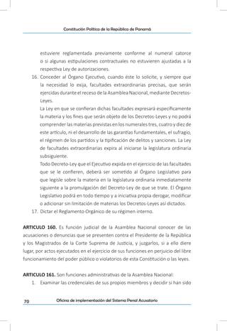 70
Constitución Política de la República de Panamá
Oficina de implementación del Sistema Penal Acusatorio
estuviere reglamentada previamente conforme al numeral catorce
o si algunas estipulaciones contractuales no estuvieren ajustadas a la
respectiva Ley de autorizaciones.
16.	 Conceder al Órgano Ejecutivo, cuando éste lo solicite, y siempre que
la necesidad lo exija, facultades extraordinarias precisas, que serán
ejercidas durante el receso de la Asamblea Nacional, mediante Decretos-
Leyes.
La Ley en que se confieran dichas facultades expresará específicamente
la materia y los fines que serán objeto de los Decretos-Leyes y no podrá
comprender las materias previstas en los numerales tres, cuatro y diez de
este artículo, ni el desarrollo de las garantías fundamentales, el sufragio,
el régimen de los partidos y la tipificación de delitos y sanciones. La Ley
de facultades extraordinarias expira al iniciarse la legislatura ordinaria
subsiguiente.
Todo Decreto-Ley que el Ejecutivo expida en el ejercicio de las facultades
que se le confieren, deberá ser sometido al Órgano Legislativo para
que legisle sobre la materia en la legislatura ordinaria inmediatamente
siguiente a la promulgación del Decreto-Ley de que se trate. El Órgano
Legislativo podrá en todo tiempo y a iniciativa propia derogar, modificar
o adicionar sin limitación de materias los Decretos-Leyes así dictados.
17.	 Dictar el Reglamento Orgánico de su régimen interno.
ARTICULO 160. Es función judicial de la Asamblea Nacional conocer de las
acusaciones o denuncias que se presenten contra el Presidente de la República
y los Magistrados de la Corte Suprema de Justicia, y juzgarlos, si a ello diere
lugar, por actos ejecutados en el ejercicio de sus funciones en perjuicio del libre
funcionamiento del poder público o violatorios de esta Constitución o las leyes.
ARTICULO 161. Son funciones administrativas de la Asamblea Nacional:
1.	 Examinar las credenciales de sus propios miembros y decidir si han sido
 