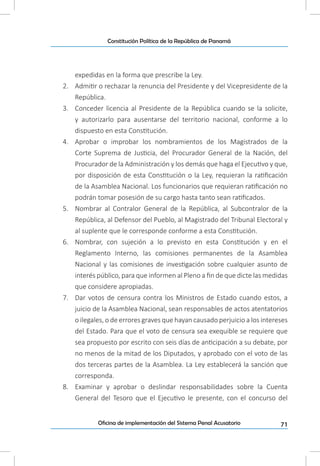 71Oficina de implementación del Sistema Penal Acusatorio
Constitución Política de la República de Panamá
expedidas en la forma que prescribe la Ley.
2.	 Admitir o rechazar la renuncia del Presidente y del Vicepresidente de la
República.
3.	 Conceder licencia al Presidente de la República cuando se la solicite,
y autorizarlo para ausentarse del territorio nacional, conforme a lo
dispuesto en esta Constitución.
4.	 Aprobar o improbar los nombramientos de los Magistrados de la
Corte Suprema de Justicia, del Procurador General de la Nación, del
Procurador de la Administración y los demás que haga el Ejecutivo y que,
por disposición de esta Constitución o la Ley, requieran la ratificación
de la Asamblea Nacional. Los funcionarios que requieran ratificación no
podrán tomar posesión de su cargo hasta tanto sean ratificados.
5.	 Nombrar al Contralor General de la República, al Subcontralor de la
República, al Defensor del Pueblo, al Magistrado del Tribunal Electoral y
al suplente que le corresponde conforme a esta Constitución.
6.	 Nombrar, con sujeción a lo previsto en esta Constitución y en el
Reglamento Interno, las comisiones permanentes de la Asamblea
Nacional y las comisiones de investigación sobre cualquier asunto de
interés público, para que informen al Pleno a fin de que dicte las medidas
que considere apropiadas.
7.	 Dar votos de censura contra los Ministros de Estado cuando estos, a
juicio de la Asamblea Nacional, sean responsables de actos atentatorios
o ilegales, o de errores graves que hayan causado perjuicio a los intereses
del Estado. Para que el voto de censura sea exequible se requiere que
sea propuesto por escrito con seis días de anticipación a su debate, por
no menos de la mitad de los Diputados, y aprobado con el voto de las
dos terceras partes de la Asamblea. La Ley establecerá la sanción que
corresponda.
8.	 Examinar y aprobar o deslindar responsabilidades sobre la Cuenta
General del Tesoro que el Ejecutivo le presente, con el concurso del
 