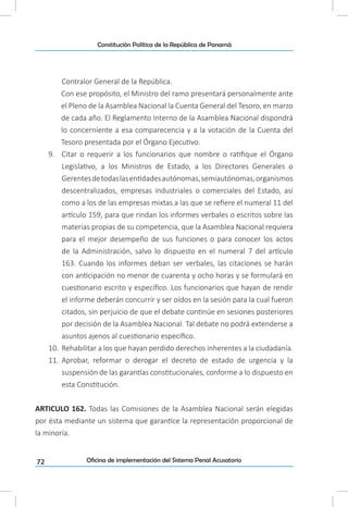 72
Constitución Política de la República de Panamá
Oficina de implementación del Sistema Penal Acusatorio
Contralor General de la República.
Con ese propósito, el Ministro del ramo presentará personalmente ante
el Pleno de la Asamblea Nacional la Cuenta General del Tesoro, en marzo
de cada año. El Reglamento Interno de la Asamblea Nacional dispondrá
lo concerniente a esa comparecencia y a la votación de la Cuenta del
Tesoro presentada por el Órgano Ejecutivo.
9.	 Citar o requerir a los funcionarios que nombre o ratifique el Órgano
Legislativo, a los Ministros de Estado, a los Directores Generales o
Gerentesdetodaslasentidadesautónomas,semiautónomas,organismos
descentralizados, empresas industriales o comerciales del Estado, así
como a los de las empresas mixtas a las que se refiere el numeral 11 del
artículo 159, para que rindan los informes verbales o escritos sobre las
materias propias de su competencia, que la Asamblea Nacional requiera
para el mejor desempeño de sus funciones o para conocer los actos
de la Administración, salvo lo dispuesto en el numeral 7 del artículo
163. Cuando los informes deban ser verbales, las citaciones se harán
con anticipación no menor de cuarenta y ocho horas y se formulará en
cuestionario escrito y específico. Los funcionarios que hayan de rendir
el informe deberán concurrir y ser oídos en la sesión para la cual fueron
citados, sin perjuicio de que el debate continúe en sesiones posteriores
por decisión de la Asamblea Nacional. Tal debate no podrá extenderse a
asuntos ajenos al cuestionario específico.
10.	 Rehabilitar a los que hayan perdido derechos inherentes a la ciudadanía.
11.	 Aprobar, reformar o derogar el decreto de estado de urgencia y la
suspensión de las garantías constitucionales, conforme a lo dispuesto en
esta Constitución.
ARTICULO 162. Todas las Comisiones de la Asamblea Nacional serán elegidas
por ésta mediante un sistema que garantice la representación proporcional de
la minoría.
 