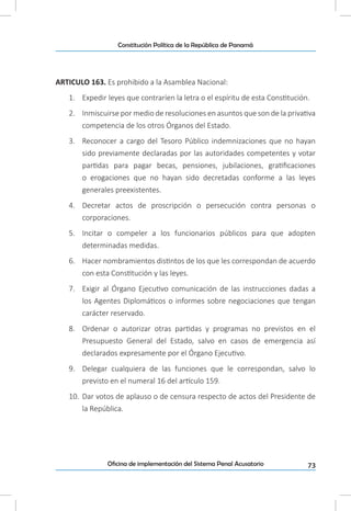 73Oficina de implementación del Sistema Penal Acusatorio
Constitución Política de la República de Panamá
ARTICULO 163. Es prohibido a la Asamblea Nacional:
1.	 Expedir leyes que contraríen la letra o el espíritu de esta Constitución.
2.	 Inmiscuirse por medio de resoluciones en asuntos que son de la privativa
competencia de los otros Órganos del Estado.
3.	 Reconocer a cargo del Tesoro Público indemnizaciones que no hayan
sido previamente declaradas por las autoridades competentes y votar
partidas para pagar becas, pensiones, jubilaciones, gratificaciones
o erogaciones que no hayan sido decretadas conforme a las leyes
generales preexistentes.
4.	 Decretar actos de proscripción o persecución contra personas o
corporaciones.
5.	 Incitar o compeler a los funcionarios públicos para que adopten
determinadas medidas.
6.	 Hacer nombramientos distintos de los que les correspondan de acuerdo
con esta Constitución y las leyes.
7.	 Exigir al Órgano Ejecutivo comunicación de las instrucciones dadas a
los Agentes Diplomáticos o informes sobre negociaciones que tengan
carácter reservado.
8.	 Ordenar o autorizar otras partidas y programas no previstos en el
Presupuesto General del Estado, salvo en casos de emergencia así
declarados expresamente por el Órgano Ejecutivo.
9.	 Delegar cualquiera de las funciones que le correspondan, salvo lo
previsto en el numeral 16 del artículo 159.
10.	 Dar votos de aplauso o de censura respecto de actos del Presidente de
la República.
 