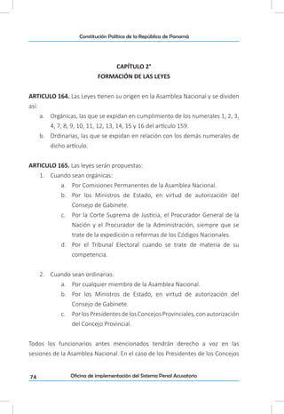 74
Constitución Política de la República de Panamá
Oficina de implementación del Sistema Penal Acusatorio
CAPÍTULO 2°
FORMACIÓN DE LAS LEYES
ARTICULO 164. Las Leyes tienen su origen en la Asamblea Nacional y se dividen
así:
a.	 Orgánicas, las que se expidan en cumplimiento de los numerales 1, 2, 3,
4, 7, 8, 9, 10, 11, 12, 13, 14, 15 y 16 del artículo 159.
b.	 Ordinarias, las que se expidan en relación con los demás numerales de
dicho artículo.
ARTICULO 165. Las leyes serán propuestas:
1.	 Cuando sean orgánicas:
a.	 Por Comisiones Permanentes de la Asamblea Nacional.
b.	 Por los Ministros de Estado, en virtud de autorización del
Consejo de Gabinete.
c.	 Por la Corte Suprema de Justicia, el Procurador General de la
Nación y el Procurador de la Administración, siempre que se
trate de la expedición o reformas de los Códigos Nacionales.
d.	 Por el Tribunal Electoral cuando se trate de materia de su
competencia.
2.	 Cuando sean ordinarias:
a.	 Por cualquier miembro de la Asamblea Nacional.
b.	 Por los Ministros de Estado, en virtud de autorización del
Consejo de Gabinete.
c.	 PorlosPresidentesdelosConcejosProvinciales,conautorización
del Concejo Provincial.
Todos los funcionarios antes mencionados tendrán derecho a voz en las
sesiones de la Asamblea Nacional. En el caso de los Presidentes de los Concejos
 